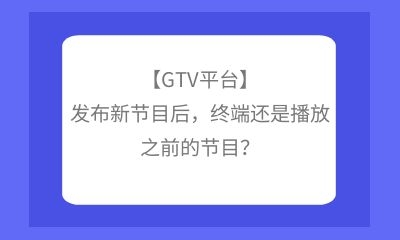 【GTV平臺】發布新節目后，終端還是播放之前的節目？